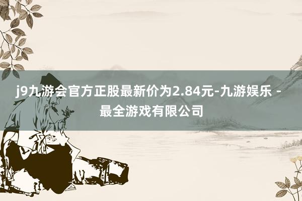 j9九游会官方正股最新价为2.84元-九游娱乐 - 最全游戏有限公司