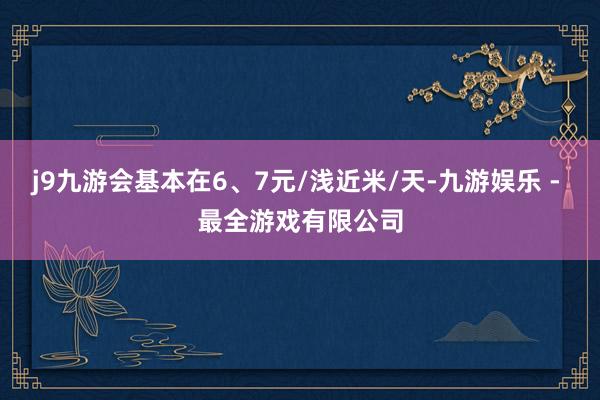 j9九游会基本在6、7元/浅近米/天-九游娱乐 - 最全游戏有限公司