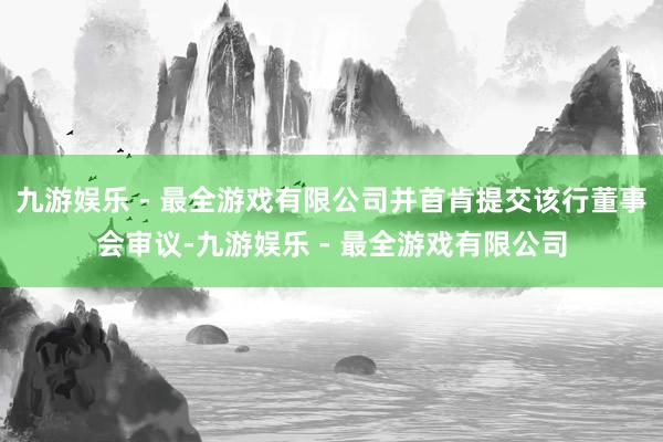 九游娱乐 - 最全游戏有限公司并首肯提交该行董事会审议-九游娱乐 - 最全游戏有限公司