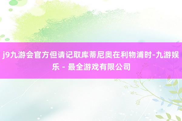 j9九游会官方但请记取库蒂尼奥在利物浦时-九游娱乐 - 最全游戏有限公司