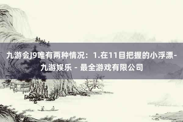 九游会J9唯有两种情况：1.在11目把握的小浮漂-九游娱乐 - 最全游戏有限公司