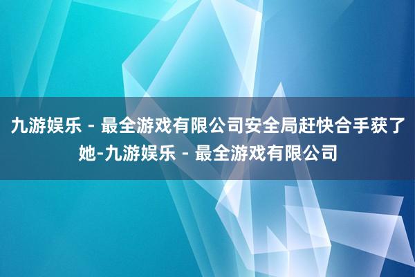 九游娱乐 - 最全游戏有限公司安全局赶快合手获了她-九游娱乐 - 最全游戏有限公司