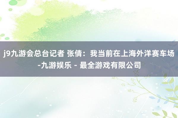 j9九游会总台记者 张倩：我当前在上海外洋赛车场-九游娱乐 - 最全游戏有限公司