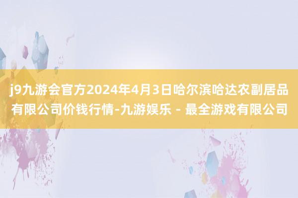 j9九游会官方2024年4月3日哈尔滨哈达农副居品有限公司价钱行情-九游娱乐 - 最全游戏有限公司