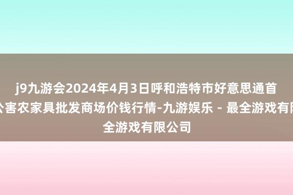 j9九游会2024年4月3日呼和浩特市好意思通首府无公害农家具批发商场价钱行情-九游娱乐 - 最全游戏有限公司