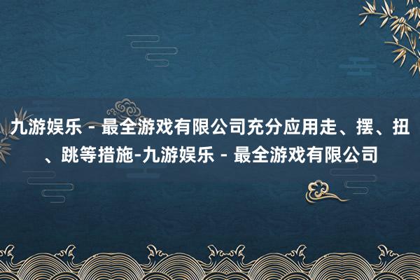 九游娱乐 - 最全游戏有限公司充分应用走、摆、扭、跳等措施-九游娱乐 - 最全游戏有限公司