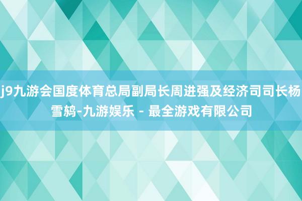 j9九游会国度体育总局副局长周进强及经济司司长杨雪鸫-九游娱乐 - 最全游戏有限公司