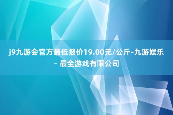 j9九游会官方最低报价19.00元/公斤-九游娱乐 - 最全游戏有限公司