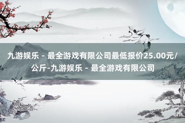 九游娱乐 - 最全游戏有限公司最低报价25.00元/公斤-九游娱乐 - 最全游戏有限公司