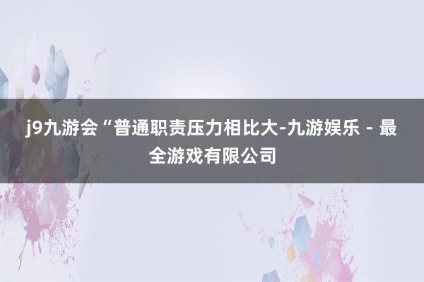 j9九游会　　“普通职责压力相比大-九游娱乐 - 最全游戏有限公司