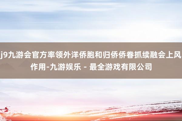 j9九游会官方率领外洋侨胞和归侨侨眷抓续融会上风作用-九游娱乐 - 最全游戏有限公司