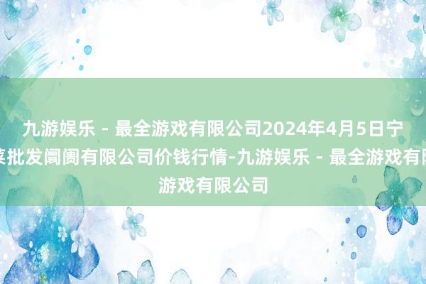 九游娱乐 - 最全游戏有限公司2024年4月5日宁波蔬菜批发阛阓有限公司价钱行情-九游娱乐 - 最全游戏有限公司