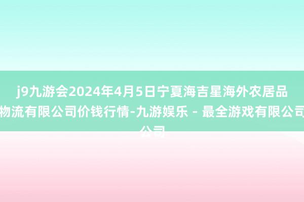 j9九游会2024年4月5日宁夏海吉星海外农居品物流有限公司价钱行情-九游娱乐 - 最全游戏有限公司