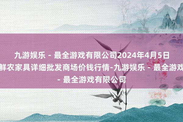 九游娱乐 - 最全游戏有限公司2024年4月5日宁夏四季鲜农家具详细批发商场价钱行情-九游娱乐 - 最全游戏有限公司