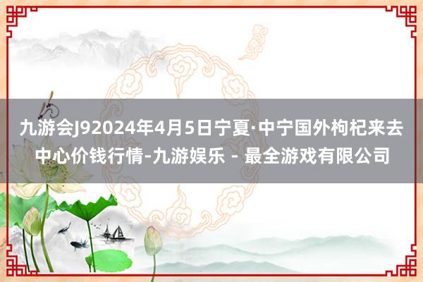 九游会J92024年4月5日宁夏·中宁国外枸杞来去中心价钱行情-九游娱乐 - 最全游戏有限公司