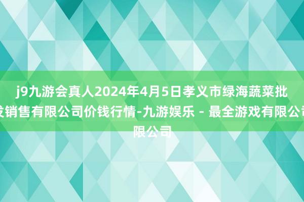 j9九游会真人2024年4月5日孝义市绿海蔬菜批发销售有限公司价钱行情-九游娱乐 - 最全游戏有限公司