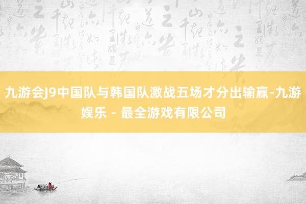 九游会J9中国队与韩国队激战五场才分出输赢-九游娱乐 - 最全游戏有限公司