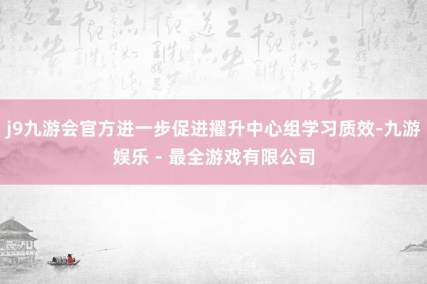 j9九游会官方进一步促进擢升中心组学习质效-九游娱乐 - 最全游戏有限公司