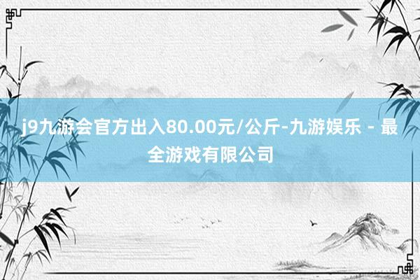 j9九游会官方出入80.00元/公斤-九游娱乐 - 最全游戏有限公司