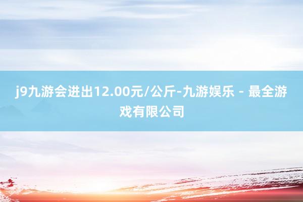 j9九游会进出12.00元/公斤-九游娱乐 - 最全游戏有限公司