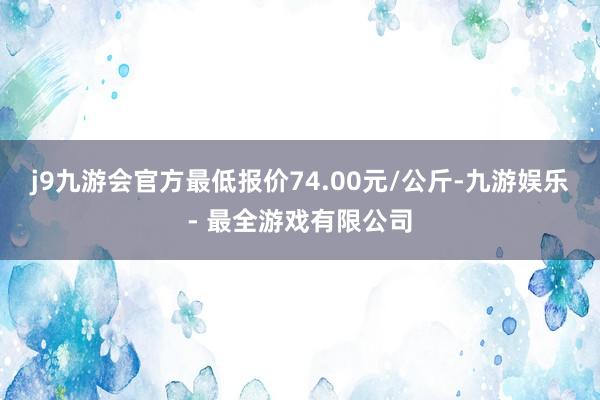 j9九游会官方最低报价74.00元/公斤-九游娱乐 - 最全游戏有限公司