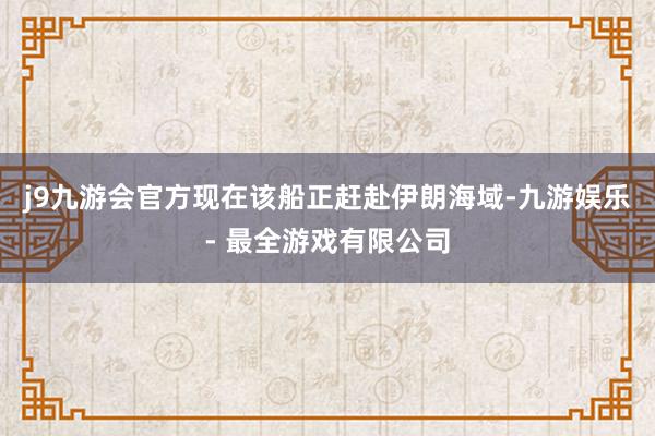 j9九游会官方现在该船正赶赴伊朗海域-九游娱乐 - 最全游戏有限公司