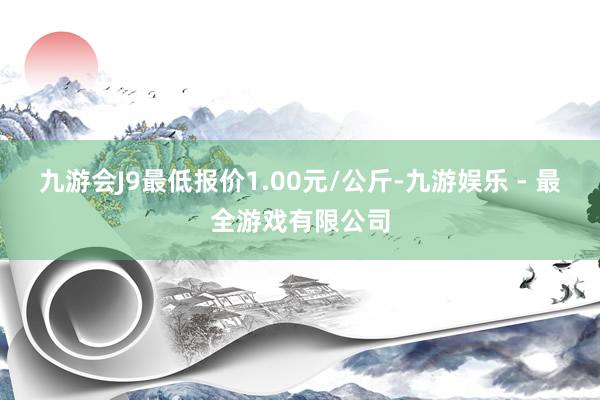 九游会J9最低报价1.00元/公斤-九游娱乐 - 最全游戏有限公司