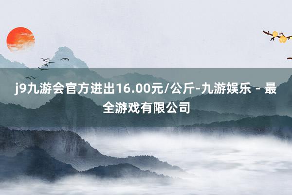 j9九游会官方进出16.00元/公斤-九游娱乐 - 最全游戏有限公司