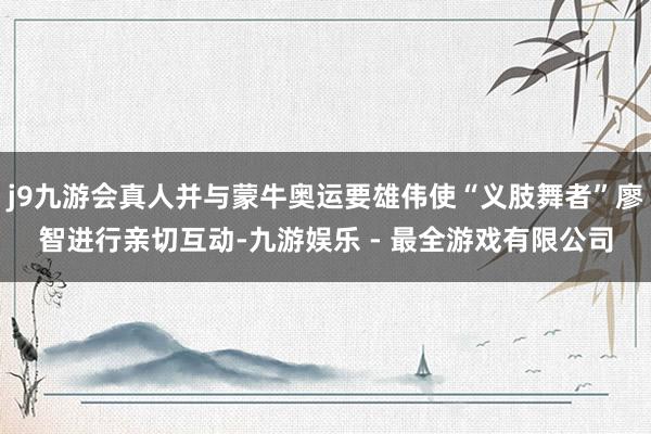 j9九游会真人并与蒙牛奥运要雄伟使“义肢舞者”廖智进行亲切互动-九游娱乐 - 最全游戏有限公司