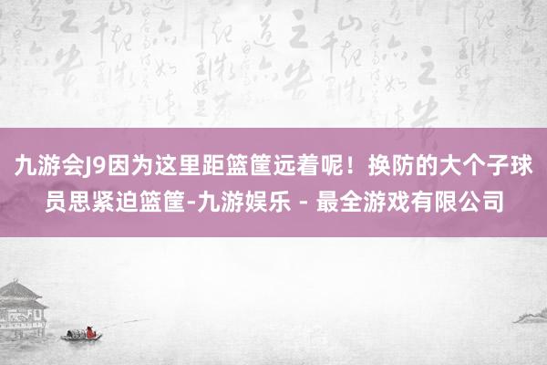 九游会J9因为这里距篮筐远着呢！换防的大个子球员思紧迫篮筐-九游娱乐 - 最全游戏有限公司