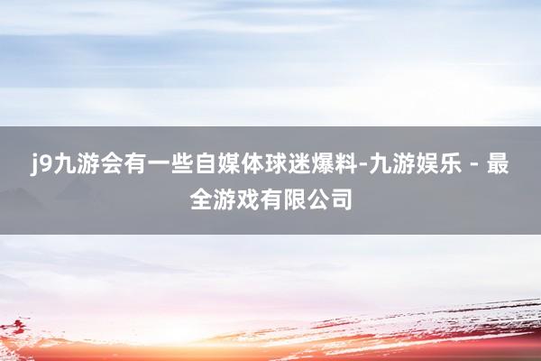 j9九游会有一些自媒体球迷爆料-九游娱乐 - 最全游戏有限公司