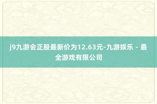 j9九游会正股最新价为12.63元-九游娱乐 - 最全游戏有限公司