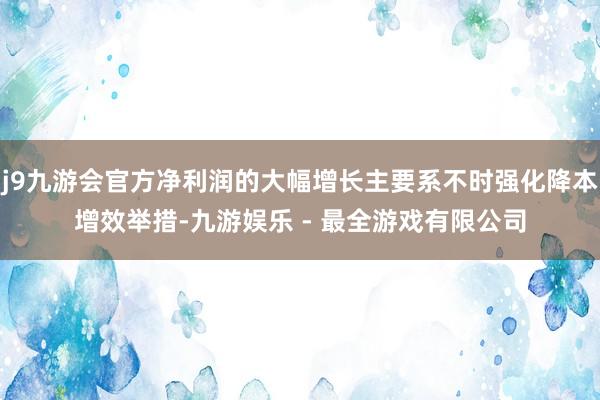 j9九游会官方净利润的大幅增长主要系不时强化降本增效举措-九游娱乐 - 最全游戏有限公司