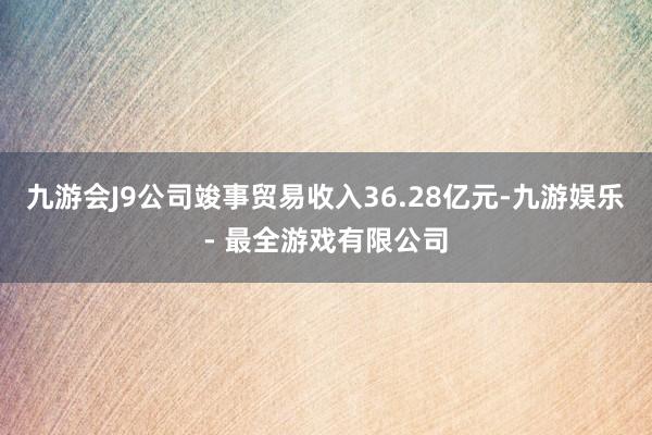 九游会J9公司竣事贸易收入36.28亿元-九游娱乐 - 最全游戏有限公司