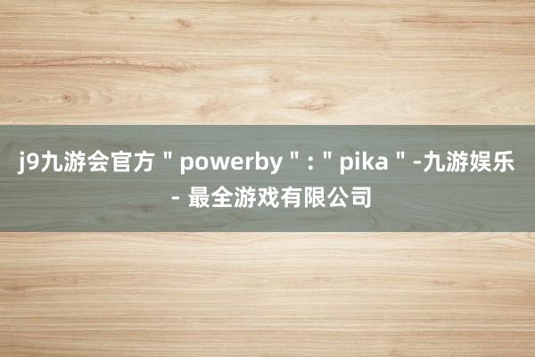 j9九游会官方＂powerby＂:＂pika＂-九游娱乐 - 最全游戏有限公司