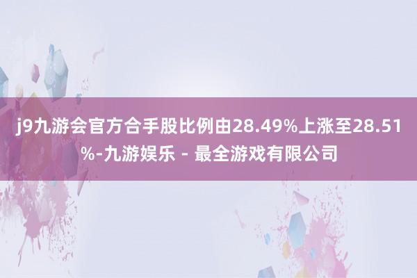 j9九游会官方合手股比例由28.49%上涨至28.51%-九游娱乐 - 最全游戏有限公司