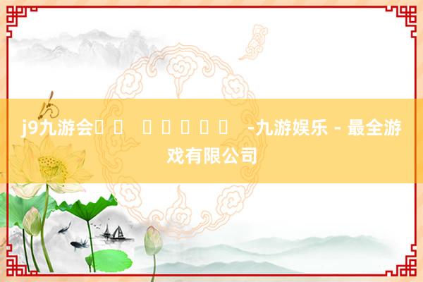 j9九游会		  					  -九游娱乐 - 最全游戏有限公司