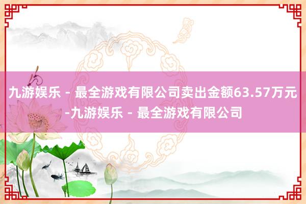 九游娱乐 - 最全游戏有限公司卖出金额63.57万元-九游娱乐 - 最全游戏有限公司