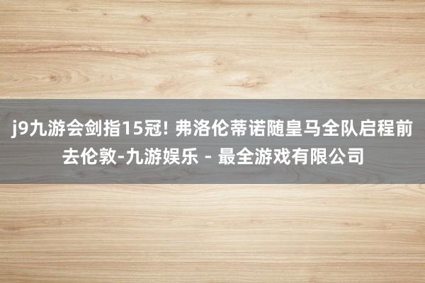 j9九游会剑指15冠! 弗洛伦蒂诺随皇马全队启程前去伦敦-九游娱乐 - 最全游戏有限公司