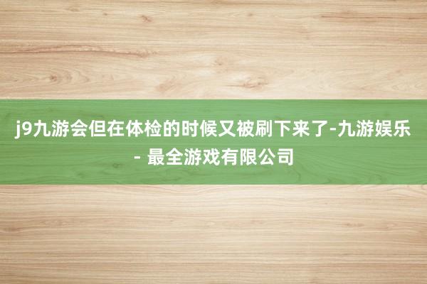 j9九游会但在体检的时候又被刷下来了-九游娱乐 - 最全游戏有限公司