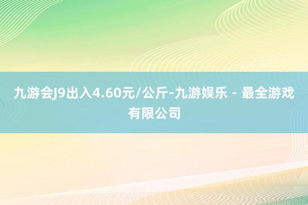 九游会J9出入4.60元/公斤-九游娱乐 - 最全游戏有限公司