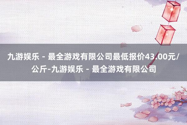 九游娱乐 - 最全游戏有限公司最低报价43.00元/公斤-九游娱乐 - 最全游戏有限公司