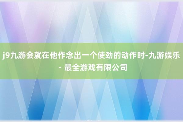 j9九游会就在他作念出一个使劲的动作时-九游娱乐 - 最全游戏有限公司