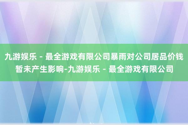 九游娱乐 - 最全游戏有限公司暴雨对公司居品价钱暂未产生影响-九游娱乐 - 最全游戏有限公司