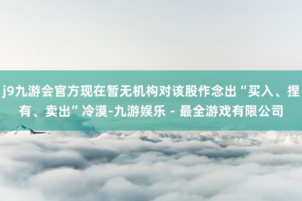 j9九游会官方现在暂无机构对该股作念出“买入、捏有、卖出”冷漠-九游娱乐 - 最全游戏有限公司