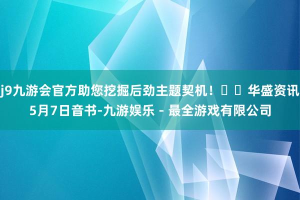 j9九游会官方助您挖掘后劲主题契机！		华盛资讯5月7日音书-九游娱乐 - 最全游戏有限公司