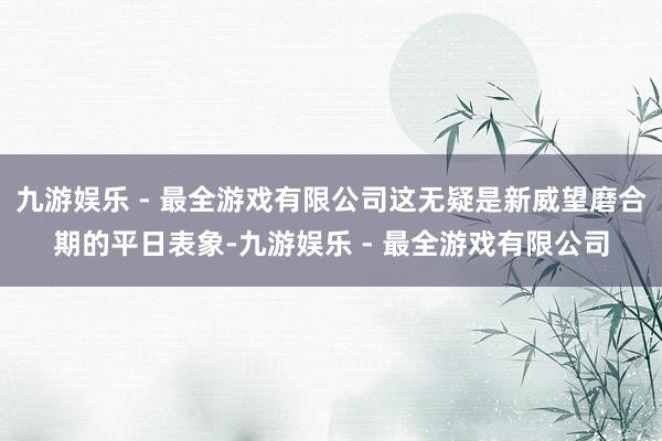 九游娱乐 - 最全游戏有限公司这无疑是新威望磨合期的平日表象-九游娱乐 - 最全游戏有限公司