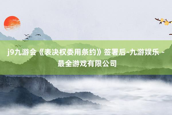 j9九游会《表决权委用条约》签署后-九游娱乐 - 最全游戏有限公司