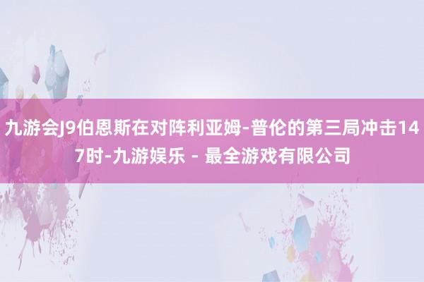 九游会J9伯恩斯在对阵利亚姆-普伦的第三局冲击147时-九游娱乐 - 最全游戏有限公司