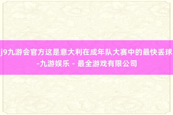 j9九游会官方这是意大利在成年队大赛中的最快丢球-九游娱乐 - 最全游戏有限公司